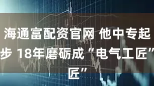 海通富配资官网 他中专起步 18年磨砺成“电气工匠”