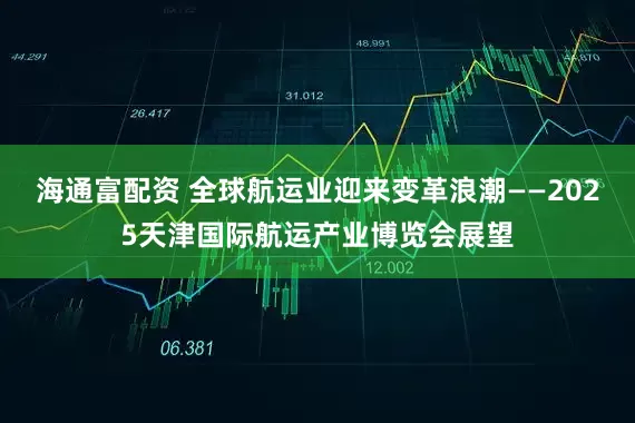 海通富配资 全球航运业迎来变革浪潮——2025天津国际航运产业博览会展望