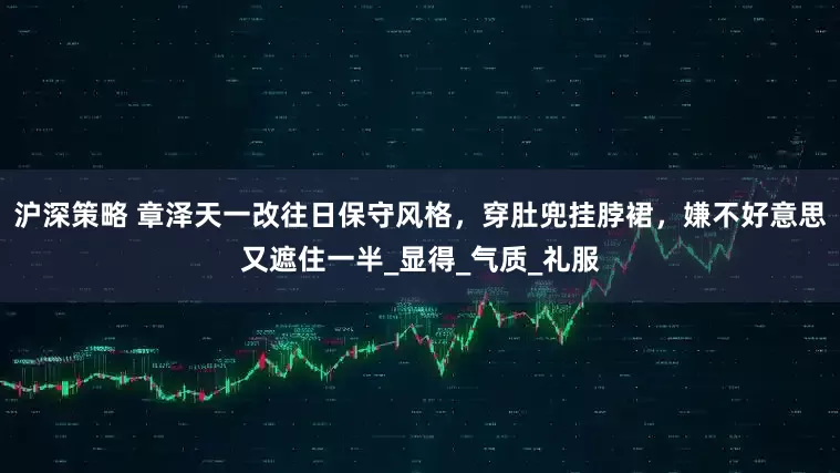沪深策略 章泽天一改往日保守风格，穿肚兜挂脖裙，嫌不好意思又遮住一半_显得_气质_礼服