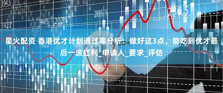 星火配资 香港优才计划通过率分析：做好这3点，能吃到优才最后一波红利_申请人_要求_评估