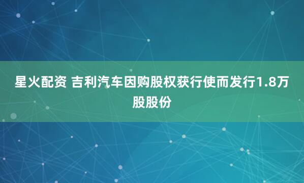 星火配资 吉利汽车因购股权获行使而发行1.8万股股份