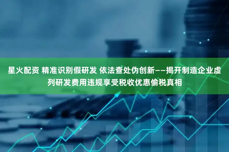 星火配资 精准识别假研发 依法查处伪创新——揭开制造企业虚列研发费用违规享受税收优惠偷税真相