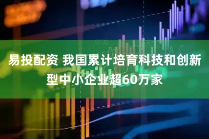 易投配资 我国累计培育科技和创新型中小企业超60万家