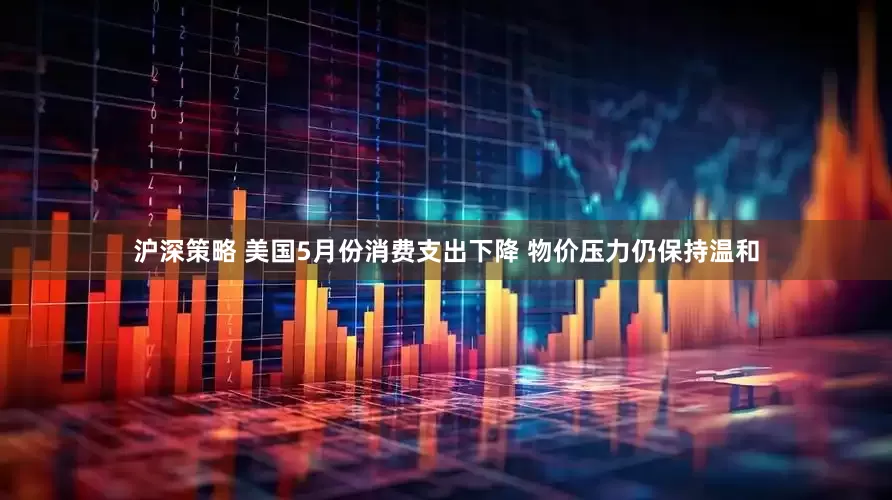 沪深策略 美国5月份消费支出下降 物价压力仍保持温和