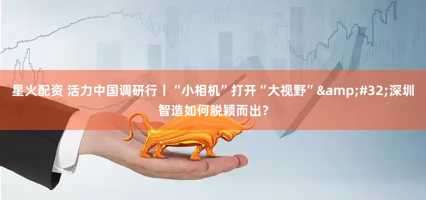 星火配资 活力中国调研行丨“小相机”打开“大视野”&#32;深圳智造如何脱颖而出？