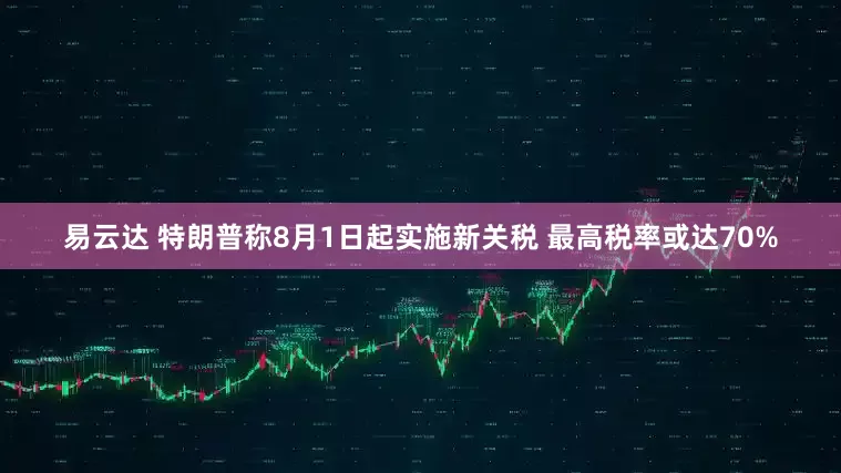 易云达 特朗普称8月1日起实施新关税 最高税率或达70%