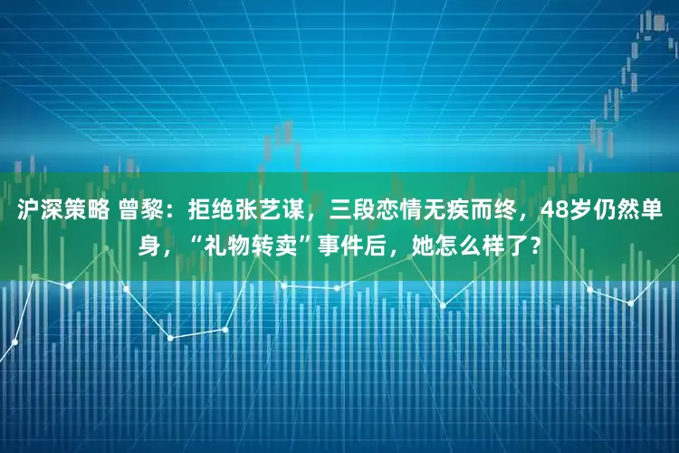 沪深策略 曾黎：拒绝张艺谋，三段恋情无疾而终，48岁仍然单身，“礼物转卖”事件后，她怎么样了？