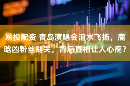 易投配资 青岛演唱会泪水飞扬，鹿晗凶粉丝别哭，背后真相让人心疼？