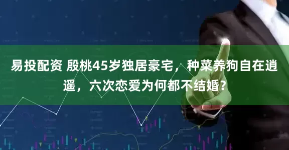 易投配资 殷桃45岁独居豪宅，种菜养狗自在逍遥，六次恋爱为何都不结婚？