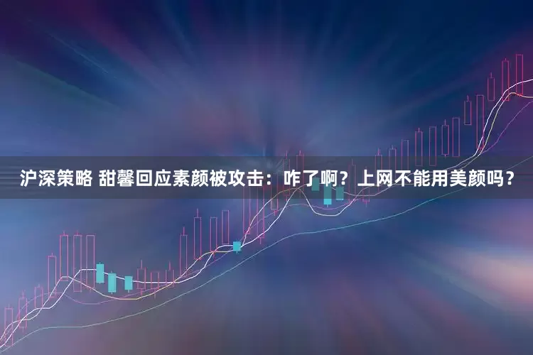 沪深策略 甜馨回应素颜被攻击：咋了啊？上网不能用美颜吗？
