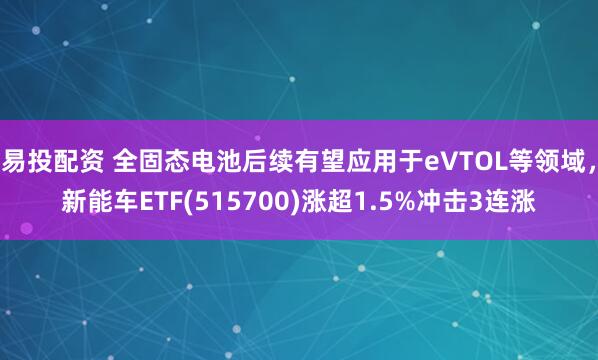 易投配资 全固态电池后续有望应用于eVTOL等领域，新能车ETF(515700)涨超1.5%冲击3连涨