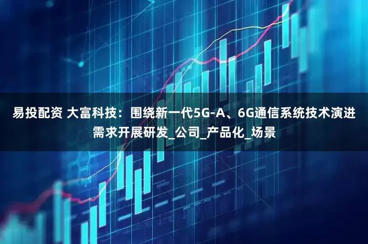 易投配资 大富科技：围绕新一代5G-A、6G通信系统技术演进需求开展研发_公司_产品化_场景